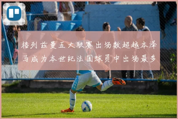 格列兹曼五大联赛出场数超越本泽马成为本世纪法国球员中出场最多者