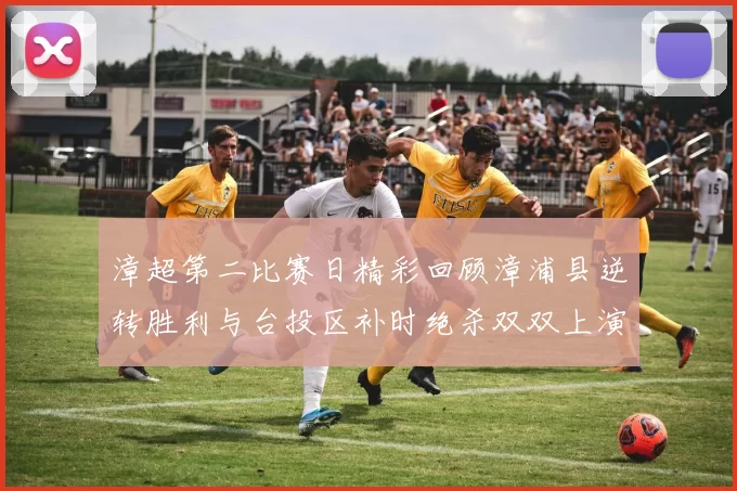 漳超第二比赛日精彩回顾漳浦县逆转胜利与台投区补时绝杀双双上演