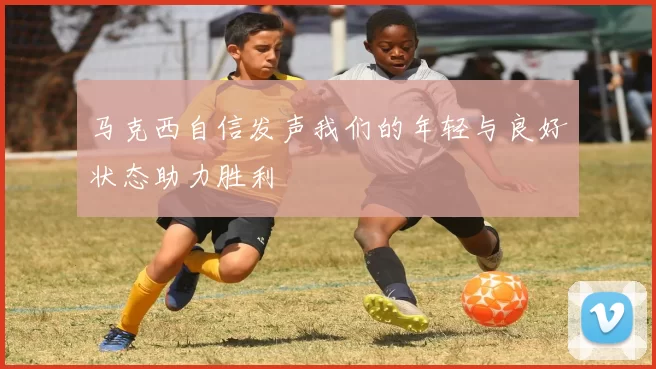 马克西自信发声我们的年轻与良好状态助力胜利