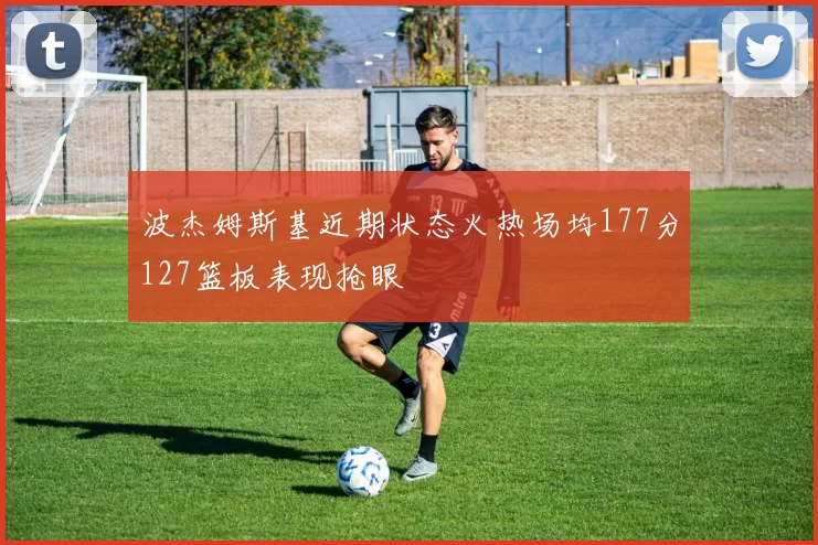 波杰姆斯基近期状态火热场均177分127篮板表现抢眼