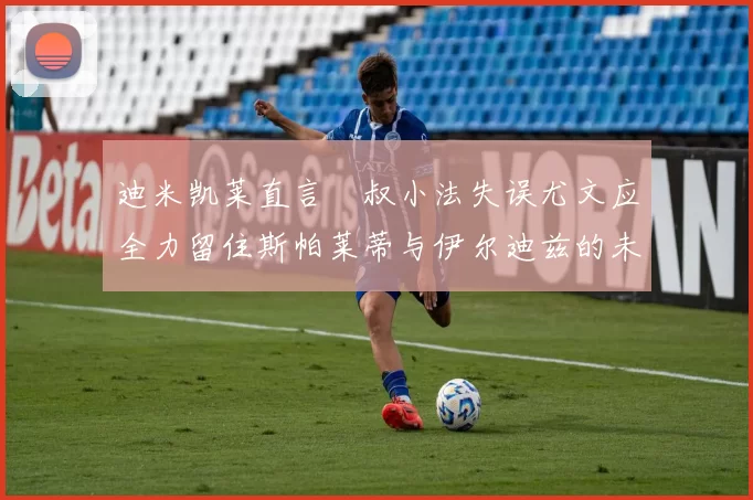 迪米凯莱直言囧叔小法失误尤文应全力留住斯帕莱蒂与伊尔迪兹的未来分析