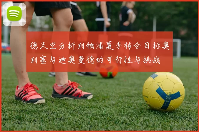 德天空分析利物浦夏季转会目标奥利塞与迪奥曼德的可行性与挑战