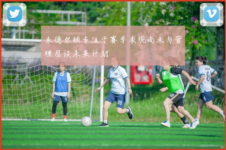 米德尔顿专注于赛季表现尚未与管理层谈未来计划
