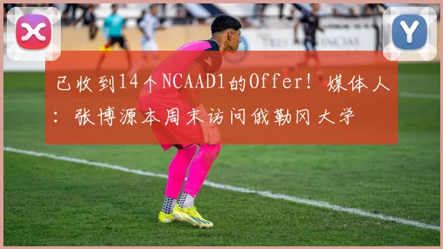 已收到14个NCAAD1的Offer！媒体人：张博源本周末访问俄勒冈大学