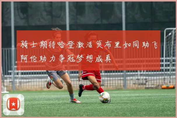 骑士期待哈登激活莫布里如同助飞阿伦助力争冠梦想成真