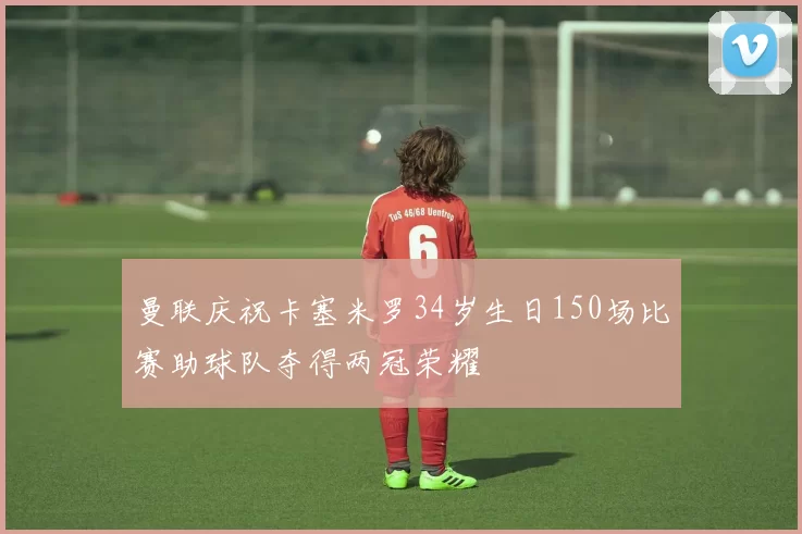 曼联庆祝卡塞米罗34岁生日150场比赛助球队夺得两冠荣耀