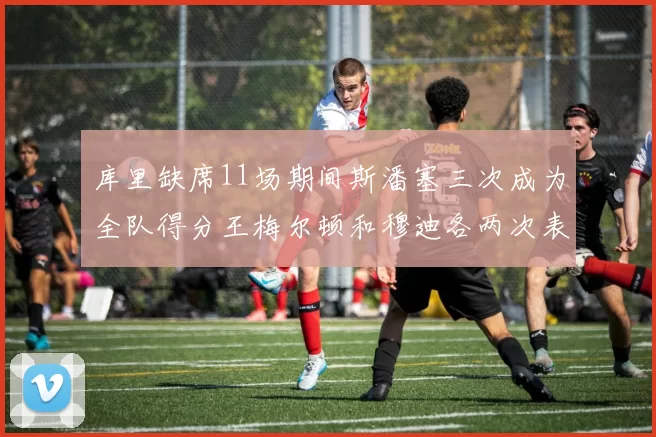 库里缺席11场期间斯潘塞三次成为全队得分王梅尔顿和穆迪各两次表现出色
