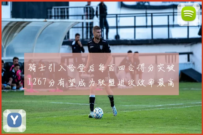 骑士引入哈登后每百回合得分突破1267分有望成为联盟进攻效率最高球队