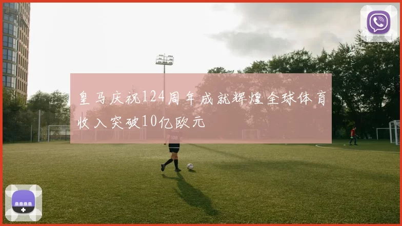 皇马庆祝124周年成就辉煌全球体育收入突破10亿欧元