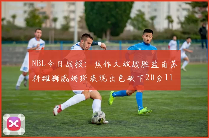 NBL今日战报：焦作文旅战胜盐南苏科雄狮威姆斯表现出色砍下20分11篮板