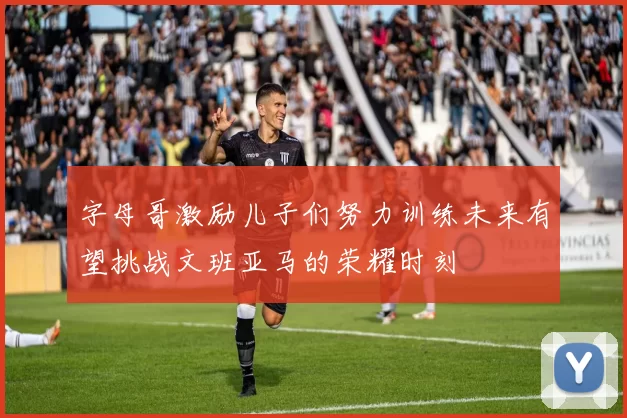 字母哥激励儿子们努力训练未来有望挑战文班亚马的荣耀时刻