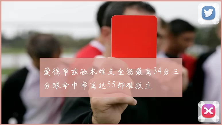 爱德华兹独木难支全场最高34分三分球命中率高达55却难救主