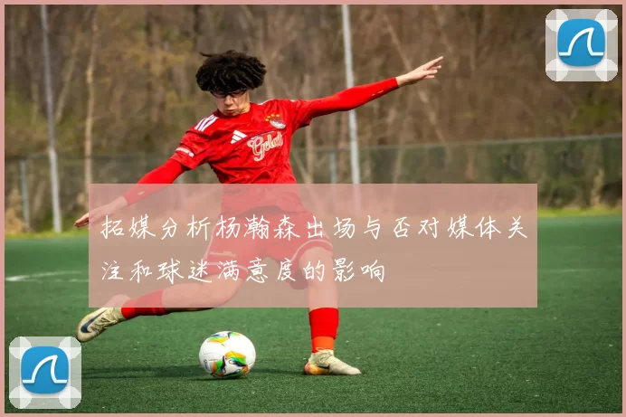 拓媒分析杨瀚森出场与否对媒体关注和球迷满意度的影响