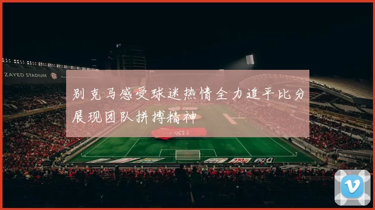 别克马感受球迷热情全力追平比分展现团队拼搏精神