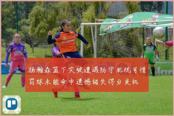 杨瀚森篮下突破遭遇防守犯规可惜罚球未能命中遗憾错失得分良机