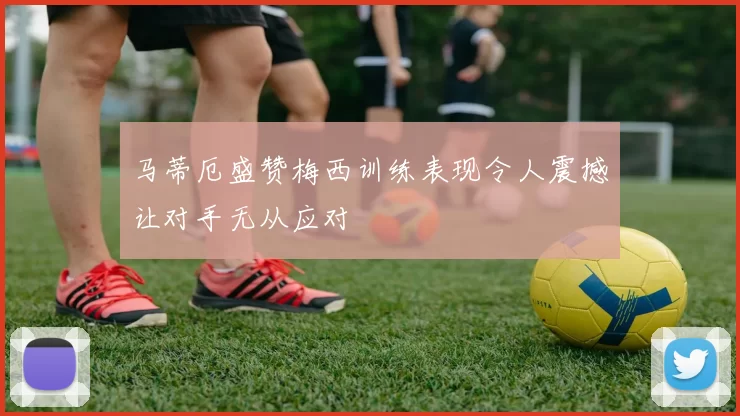 马蒂厄盛赞梅西训练表现令人震撼让对手无从应对