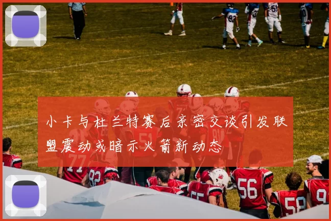 小卡与杜兰特赛后亲密交谈引发联盟震动或暗示火箭新动态